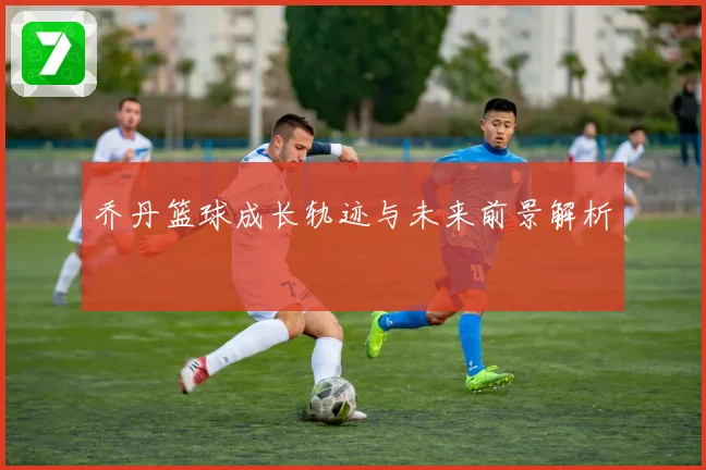 乔丹篮球成长轨迹与未来前景解析