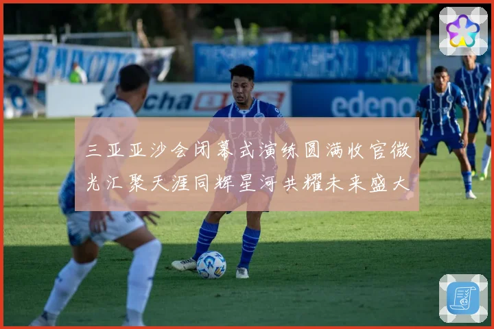 三亚亚沙会闭幕式演练圆满收官微光汇聚天涯同辉星河共耀未来盛大启航