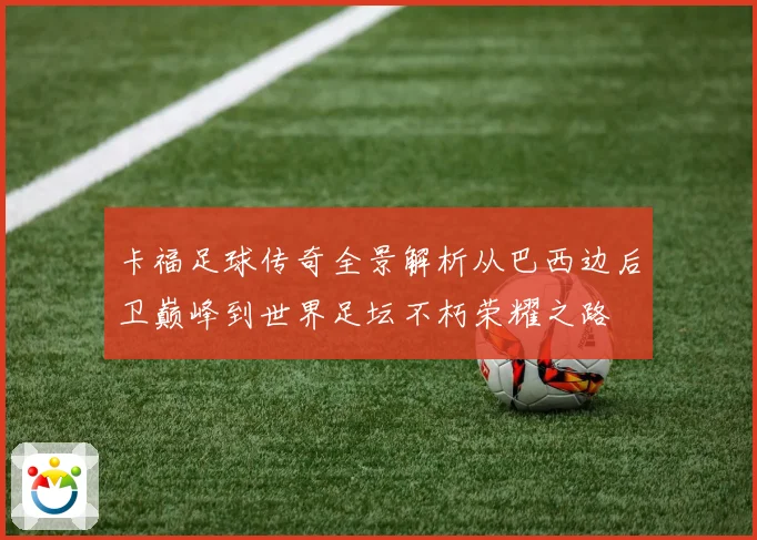 卡福足球传奇全景解析从巴西边后卫巅峰到世界足坛不朽荣耀之路