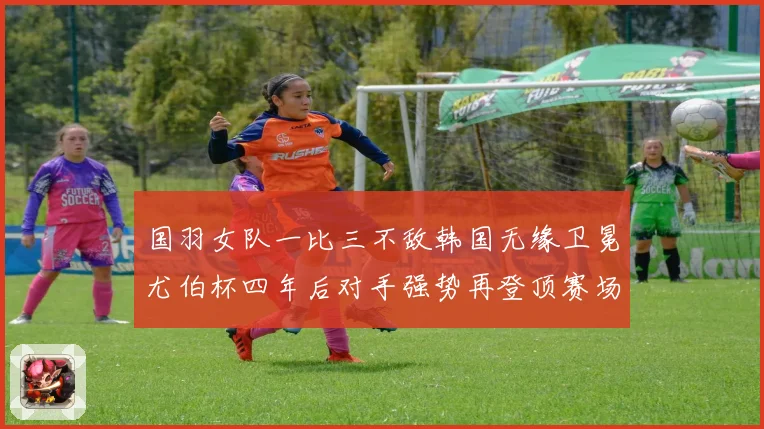 国羽女队一比三不敌韩国无缘卫冕尤伯杯四年后对手强势再登顶赛场观察
