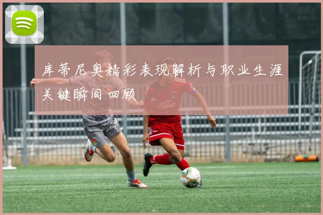 库蒂尼奥精彩表现解析与职业生涯关键瞬间回顾