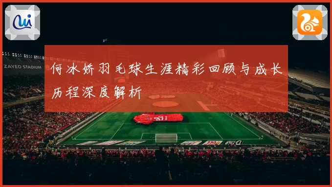 何冰娇羽毛球生涯精彩回顾与成长历程深度解析