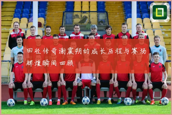 田径传奇谢震朔的成长历程与赛场辉煌瞬间回顾
