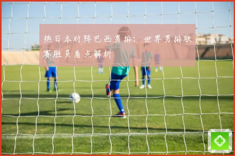 热日本对阵巴西男排：世界男排联赛胜负看点解析