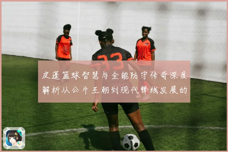 皮蓬篮球智慧与全能防守传奇深度解析从公牛王朝到现代锋线发展的深远影响