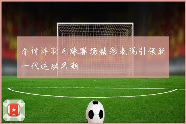李诗沣羽毛球赛场精彩表现引领新一代运动风潮