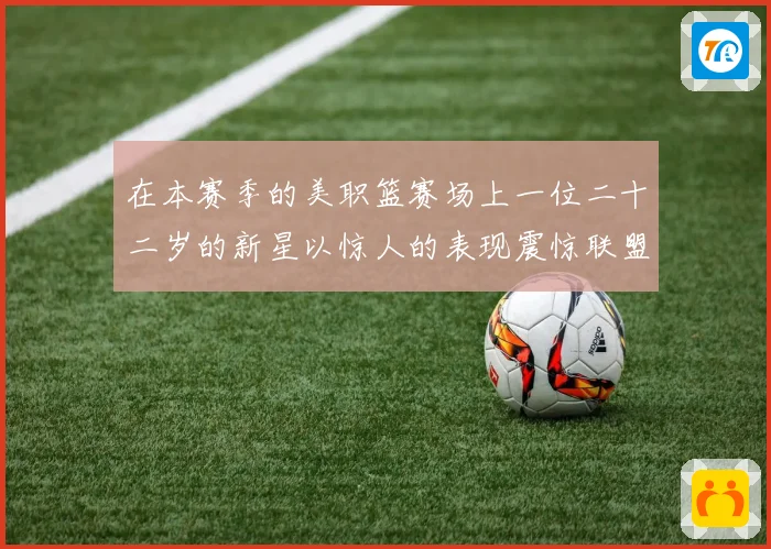 在本赛季的美职篮赛场上一位二十二岁的新星以惊人的表现震惊联盟赛场复盘