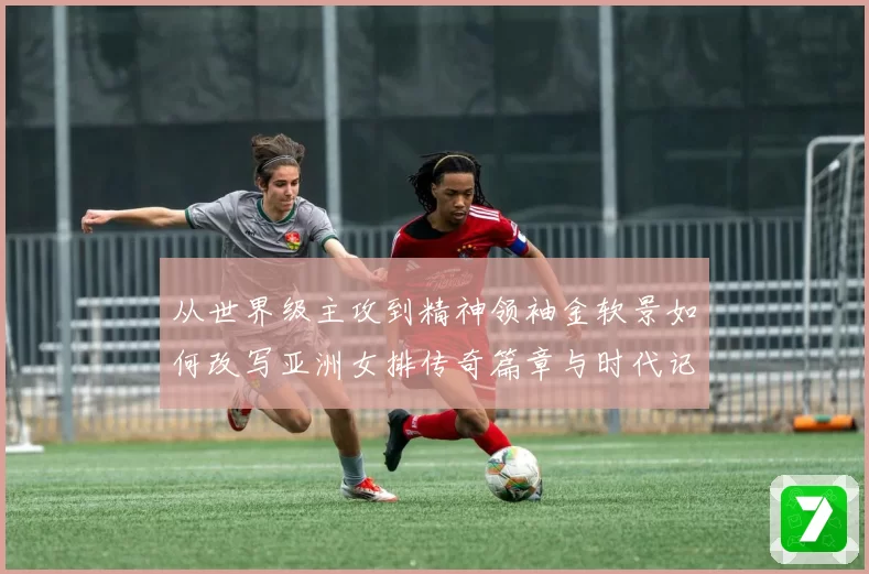 从世界级主攻到精神领袖金软景如何改写亚洲女排传奇篇章与时代记忆