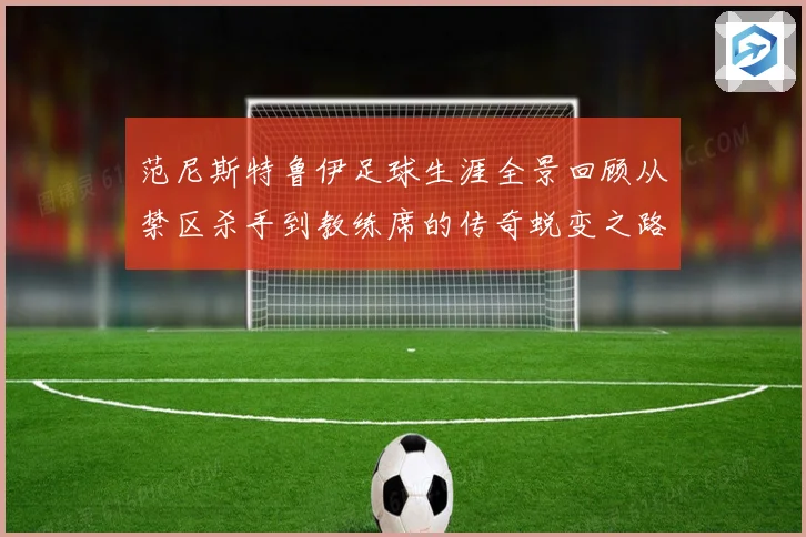 范尼斯特鲁伊足球生涯全景回顾从禁区杀手到教练席的传奇蜕变之路