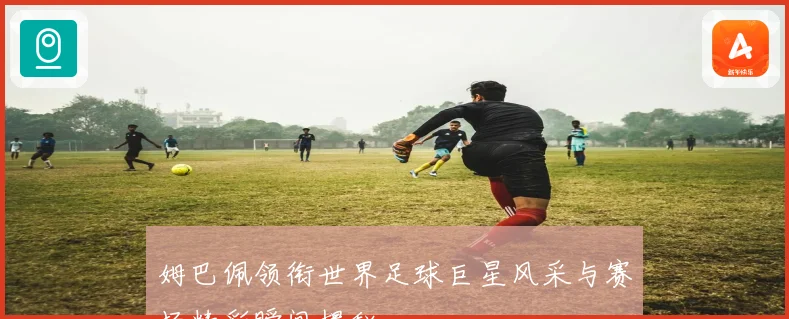 姆巴佩领衔世界足球巨星风采与赛场精彩瞬间揭秘