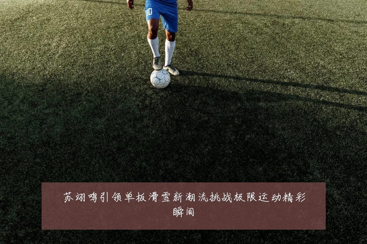 苏翊鸣引领单板滑雪新潮流挑战极限运动精彩瞬间