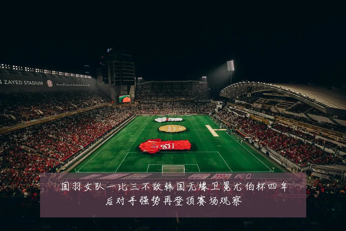 国羽女队一比三不敌韩国无缘卫冕尤伯杯四年后对手强势再登顶赛场观察