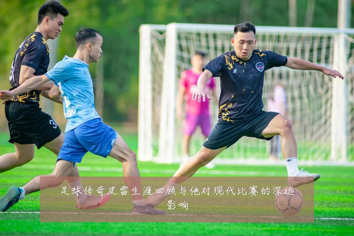 足球传奇皮雷生涯回顾与他对现代比赛的深远影响
