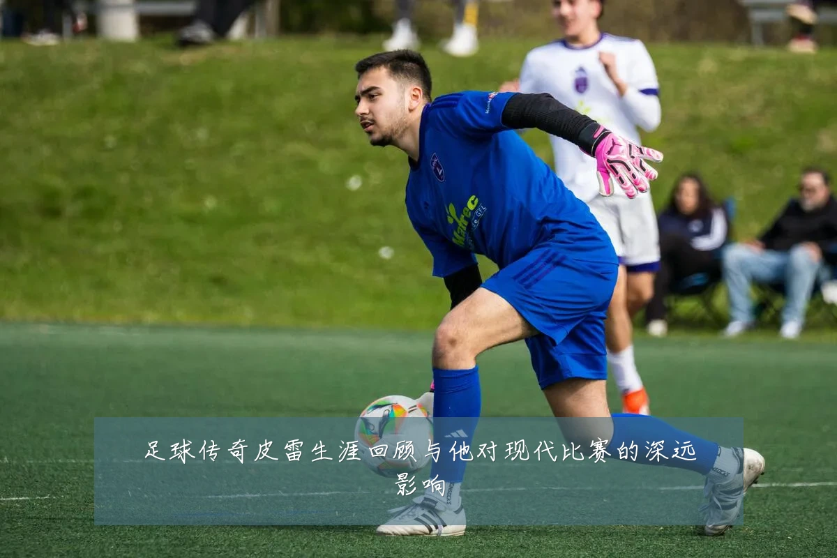 足球传奇皮雷生涯回顾与他对现代比赛的深远影响
